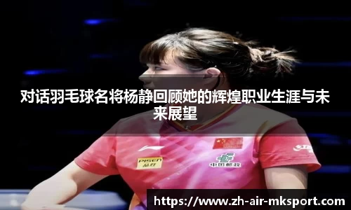 对话羽毛球名将杨静回顾她的辉煌职业生涯与未来展望