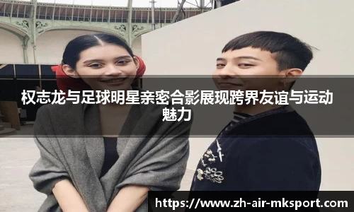 权志龙与足球明星亲密合影展现跨界友谊与运动魅力